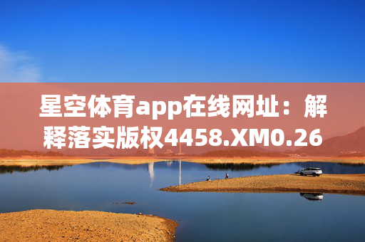 星空体育app在线网址：解释落实版权4458.XM0.267