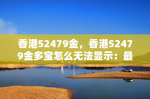 香港52479金，香港52479金多宝怎么无法显示：最经典的诗意解释落实版权2037.PL.154