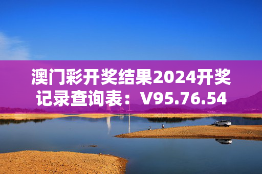 澳门彩开奖结果2024开奖记录查询表：V95.76.54