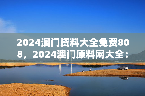 2024澳门资料大全免费808，2024澳门原料网大全：最佳释义解答版权638.DHA.54