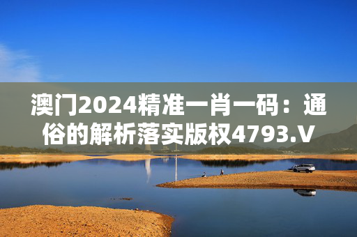 澳门2024精准一肖一码：通俗的解析落实版权4793.V1.252