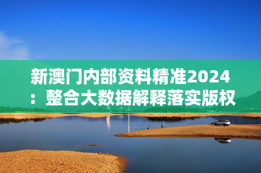 新澳门内部资料精准2024：整合大数据解释落实版权4260.A47