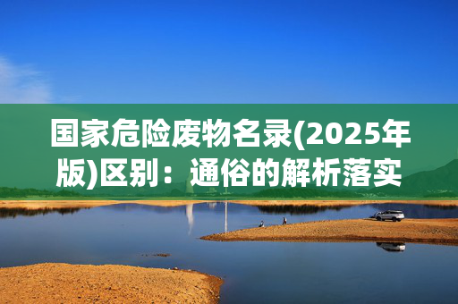 国家危险废物名录(2025年版)区别：通俗的解析落实版权3370.PL.242