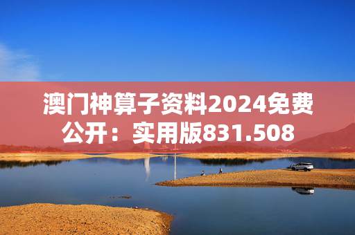 澳门神算子资料2024免费公开：实用版831.508