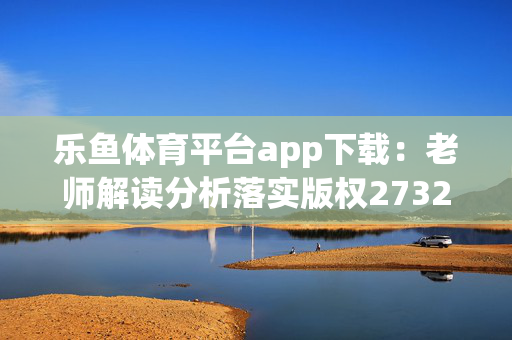 乐鱼体育平台app下载：老师解读分析落实版权2732.3D.A650