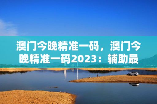 澳门今晚精准一码，澳门今晚精准一码2023：辅助最新解答版权1468.3D.A317