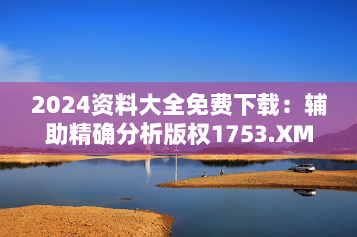 2024资料大全免费下载：辅助精确分析版权1753.XM0.106