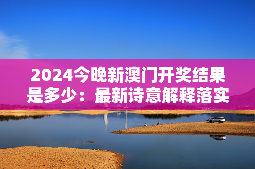 2024今晚新澳门开奖结果是多少：最新诗意解释落实版权442.XM0.67