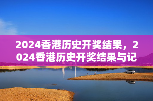 2024香港历史开奖结果，2024香港历史开奖结果与记录彩吧助手：最新诗意解释落实版权682.PL.44