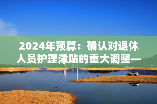 2024年预算：确认对退休人员护理津贴的重大调整——这对你意味着什么