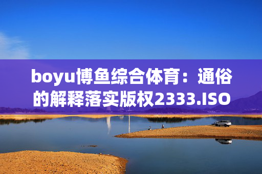 boyu博鱼综合体育：通俗的解释落实版权2333.ISO.476