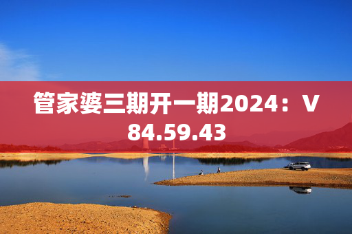 管家婆三期开一期2024：V84.59.43