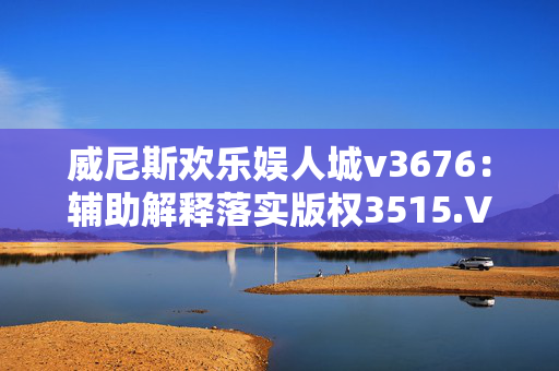 威尼斯欢乐娱人城v3676：辅助解释落实版权3515.V1.236