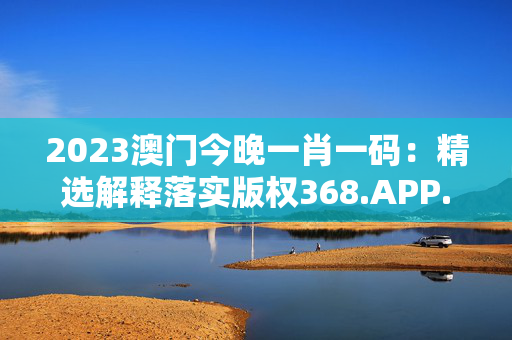 2023澳门今晚一肖一码：精选解释落实版权368.APP.45