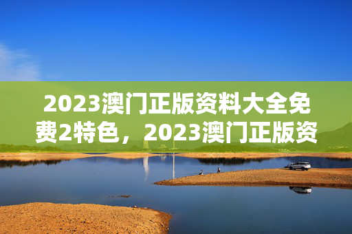 2023澳门正版资料大全免费2特色，2023澳门正版资料大全免费特色,2：辅助最新解答版权323.DS0.27