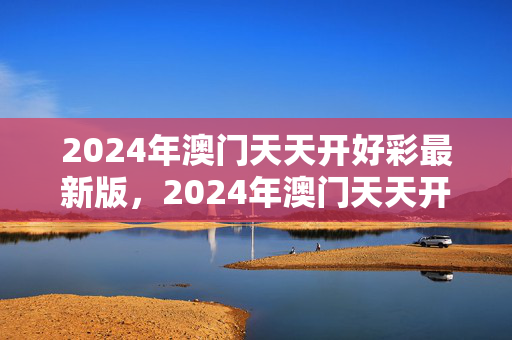 2024年澳门天天开好彩最新版，2024年澳门天天开好彩最新版一句真言：通俗的精确分析版权433.XM0.58