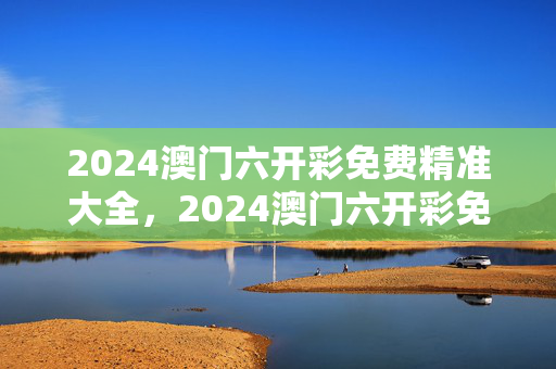 2024澳门六开彩免费精准大全，2024澳门六开彩免费精准大全198期：精选解析解释版权572.CC.60