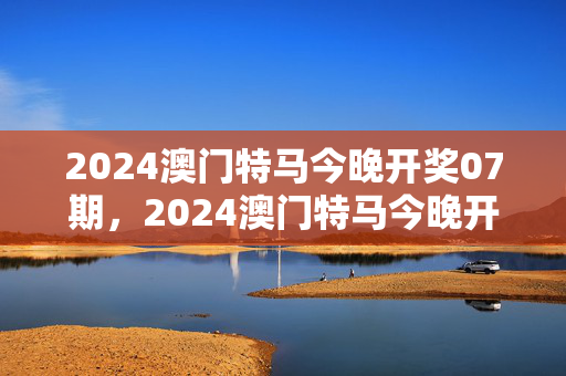 2024澳门特马今晚开奖07期，2024澳门特马今晚开奖07期澳彩今晚开什么：广泛的解释落实版权620.DHA.36