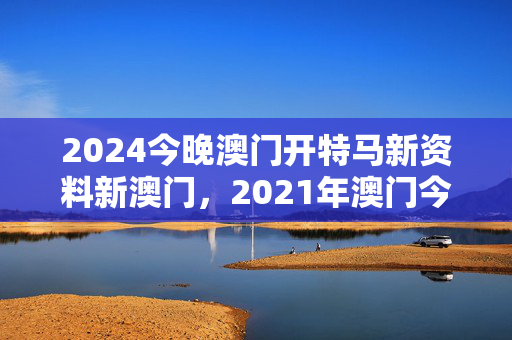 2024今晚澳门开特马新资料新澳门，2021年澳门今晚开特：广泛的解释落实版权366.APP.43