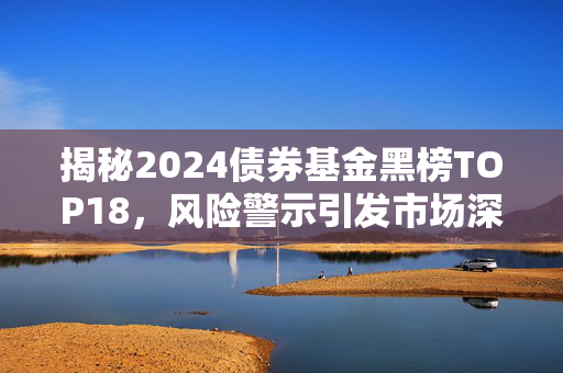 揭秘2024债券基金黑榜TOP18，风险警示引发市场深度反思