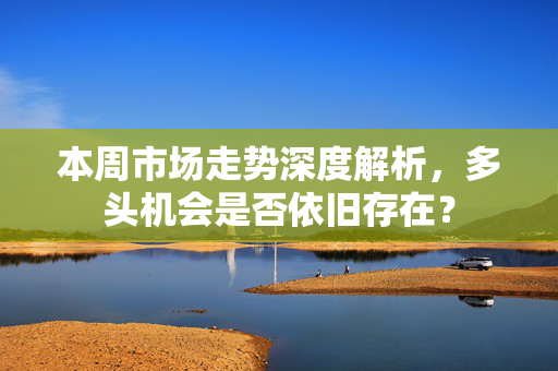 本周市场走势深度解析，多头机会是否依旧存在？