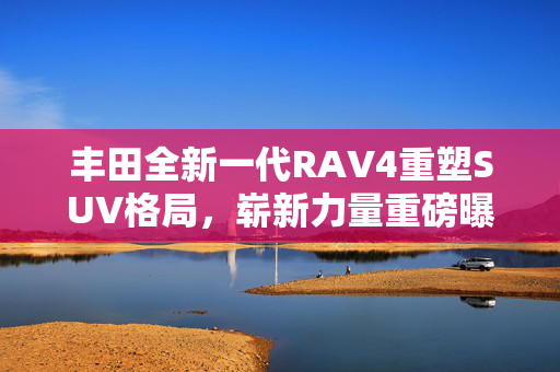 丰田全新一代RAV4重塑SUV格局，崭新力量重磅曝光