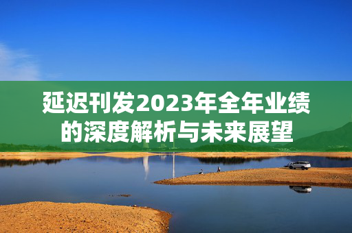 延迟刊发2023年全年业绩的深度解析与未来展望