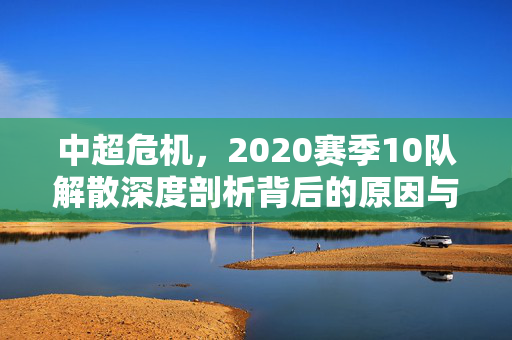 中超危机，2020赛季10队解散深度剖析背后的原因与影响