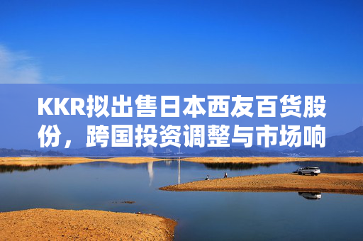 KKR拟出售日本西友百货股份，跨国投资调整与市场响应