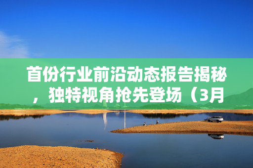 首份行业前沿动态报告揭秘，独特视角抢先登场（3月15日）