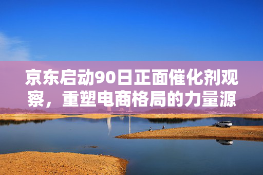 京东启动90日正面催化剂观察，重塑电商格局的力量源泉